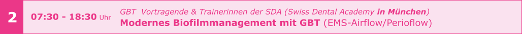 2 07:30 - 18:30 Uhr  GBT  Vortragende & Trainerinnen der SDA (Swiss Dental Academy in München) Modernes Biofilmmanagement mit GBT (EMS-Airflow/Perioflow)