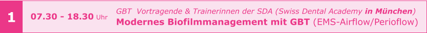 1 GBT  Vortragende & Trainerinnen der SDA (Swiss Dental Academy in München) Modernes Biofilmmanagement mit GBT (EMS-Airflow/Perioflow)    07.30 - 18.30 Uhr