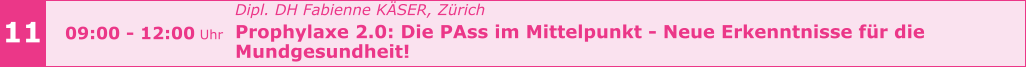11 09:00 - 12:00 Uhr Dipl. DH Fabienne KÄSER, Zürich Prophylaxe 2.0: Die PAss im Mittelpunkt - Neue Erkenntnisse für die  Mundgesundheit!