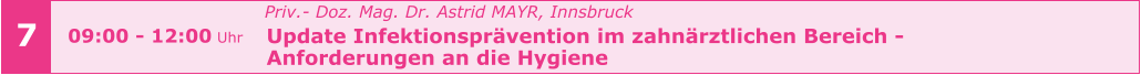 7 09:00 - 12:00 Uhr   Priv.- Doz. Mag. Dr. Astrid MAYR, Innsbruck   Update Infektionsprävention im zahnärztlichen Bereich -    Anforderungen an die Hygiene